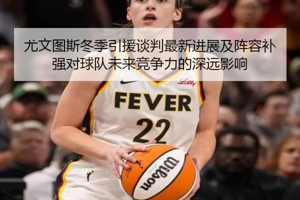 尤文图斯冬季引援谈判最新进展及阵容补强对球队未来竞争力的深远影响
